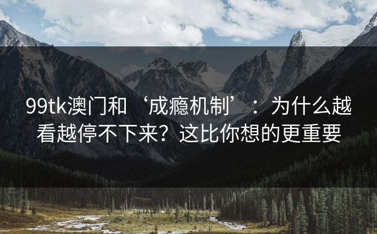 99tk澳门和‘成瘾机制’：为什么越看越停不下来？这比你想的更重要