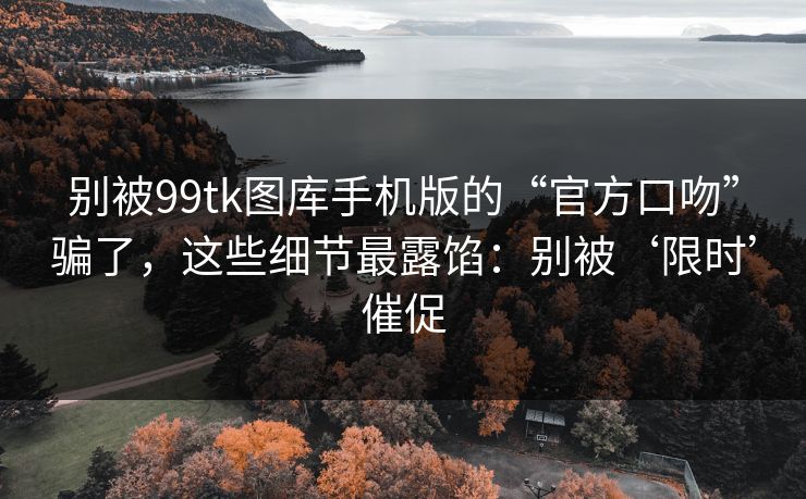别被99tk图库手机版的“官方口吻”骗了，这些细节最露馅：别被‘限时’催促