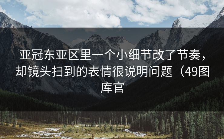 亚冠东亚区里一个小细节改了节奏，却镜头扫到的表情很说明问题（49图库官