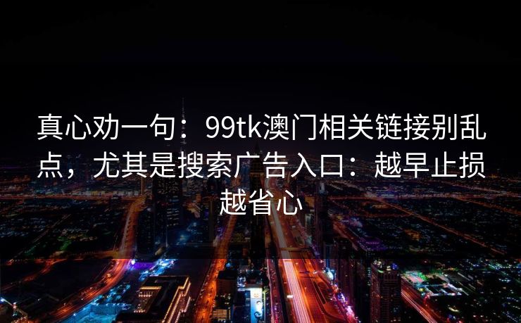 真心劝一句：99tk澳门相关链接别乱点，尤其是搜索广告入口：越早止损越省心
