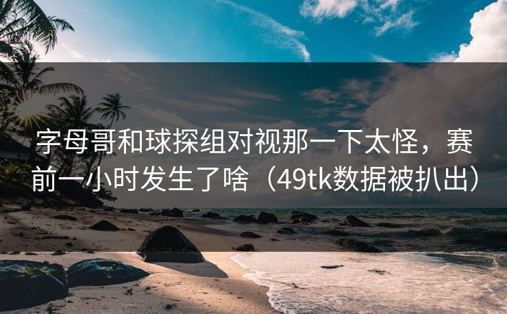 字母哥和球探组对视那一下太怪，赛前一小时发生了啥（49tk数据被扒出）