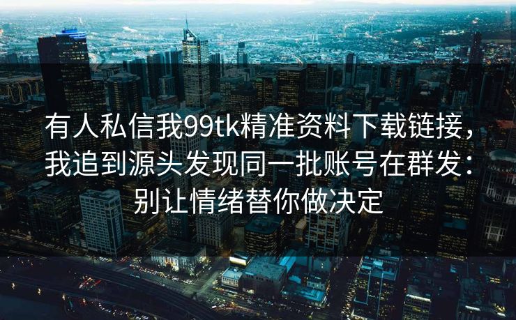 有人私信我99tk精准资料下载链接，我追到源头发现同一批账号在群发：别让情绪替你做决定
