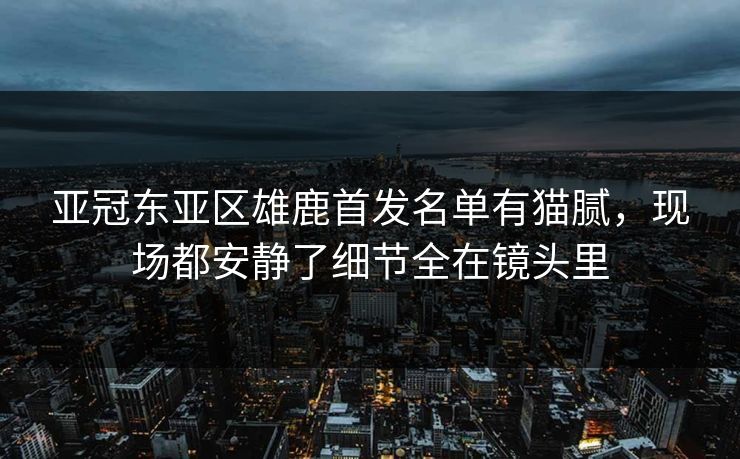 亚冠东亚区雄鹿首发名单有猫腻，现场都安静了细节全在镜头里
