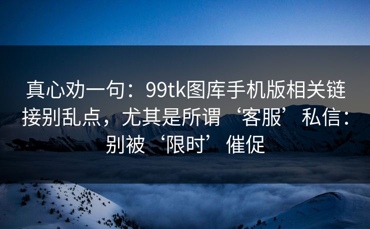 真心劝一句：99tk图库手机版相关链接别乱点，尤其是所谓‘客服’私信：别被‘限时’催促