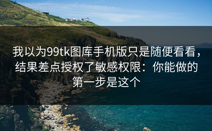 我以为99tk图库手机版只是随便看看，结果差点授权了敏感权限：你能做的第一步是这个