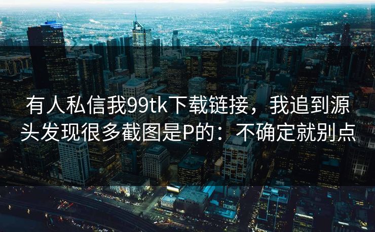 有人私信我99tk下载链接,我追到源头发现很多截图是P的:不确定就别点 有人私信我99tk下载链接,我追到源头发现很多截图是P的:不确定就别点